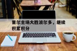 乐鱼体育APP-里尔主场大胜波尔多，继续积累积分