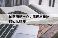 乐鱼真人体育娱乐-球队团结一心，展现出无比的团队精神