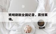 乐鱼官网在线注册入口-姚明刷新全国纪录，震惊赛场。