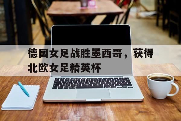 德国女足战胜墨西哥，获得北欧女足精英杯
